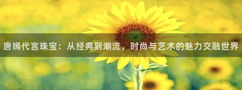 新宝5测速平台登录：唐嫣代言珠宝：从经典到潮流，时尚与艺术的魅力交融世界
