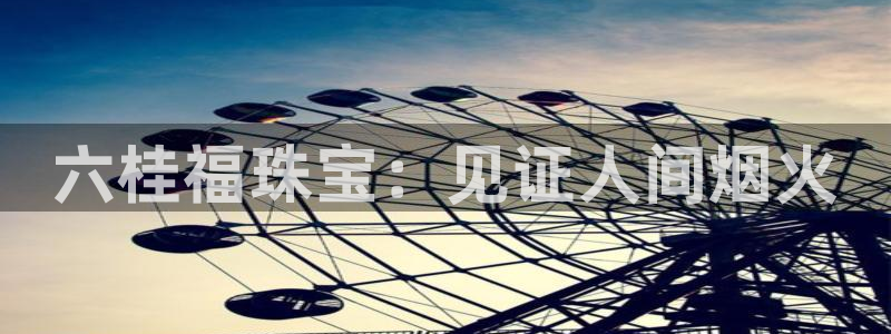 新宝5官网霸：六桂福珠宝：见证人间烟火