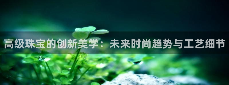 新宝5手机版：高级珠宝的创新美学：未来时尚趋势与工艺细节