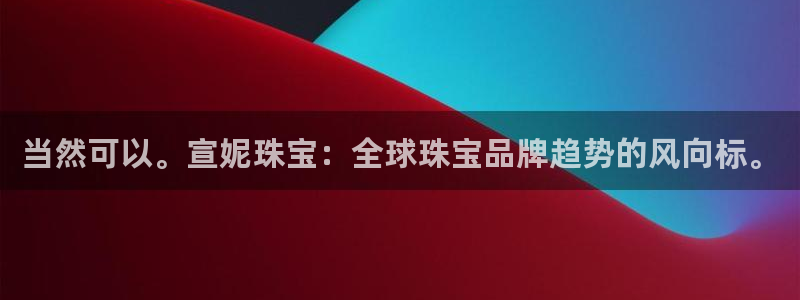 新宝5官方登录入口：当然可以。宣妮珠宝：全球珠宝品牌趋势的风向标。