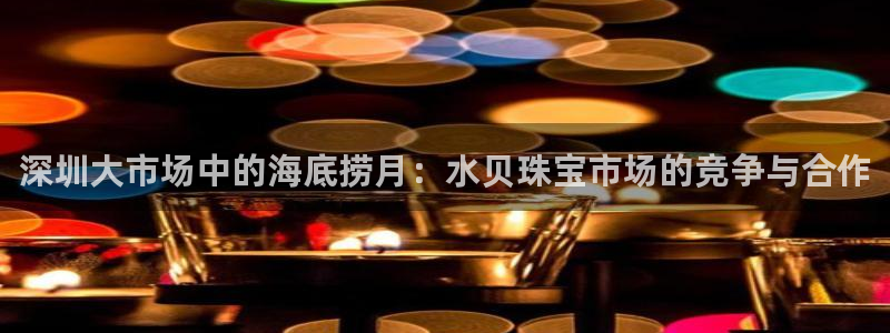新宝5登录平台：深圳大市场中的海底捞月：水贝珠宝市场的竞争与合作