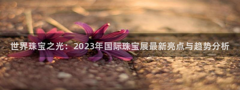 新宝5登录注册：世界珠宝之光：2023年国际珠宝展最新亮点与趋势分析