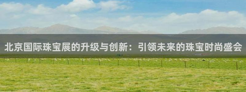 新宝h2O5O5O：北京国际珠宝展的升级与创新：引领未来的珠宝时尚盛会