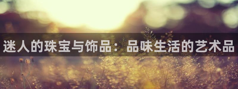 新宝5得74OOO5：迷人的珠宝与饰品：品味生活的艺术品