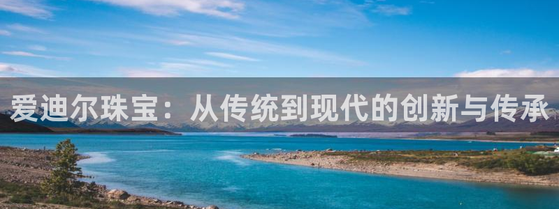 新宝5招商：爱迪尔珠宝：从传统到现代的创新与传承