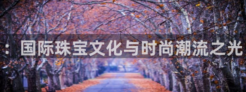 新宝5可靠吗：：国际珠宝文化与时尚潮流之光