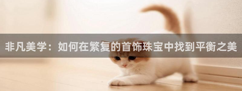 新宝5登录网址：非凡美学：如何在繁复的首饰珠宝中找到平衡之美